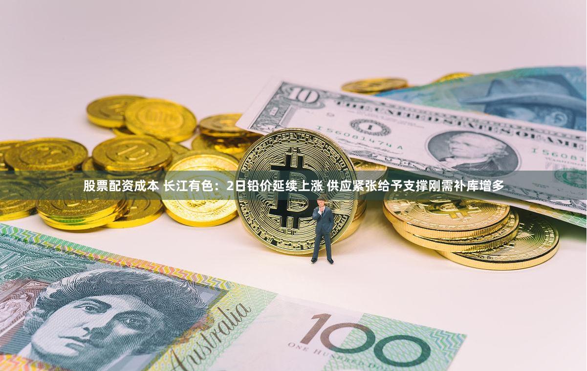 股票配资成本 长江有色：2日铅价延续上涨 供应紧张给予支撑刚需补库增多