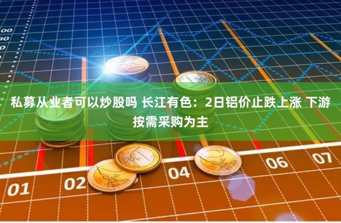 私募从业者可以炒股吗 长江有色：2日铝价止跌上涨 下游按需采购为主