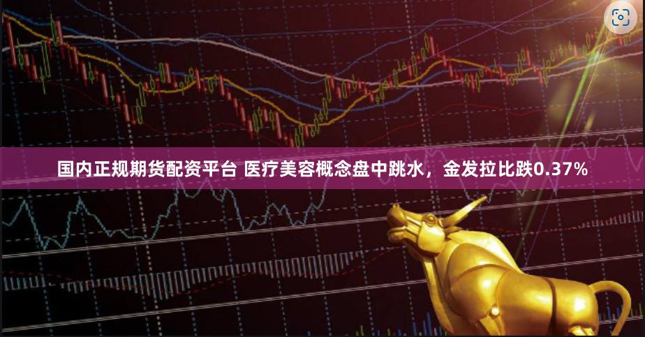 国内正规期货配资平台 医疗美容概念盘中跳水，金发拉比跌0.37%