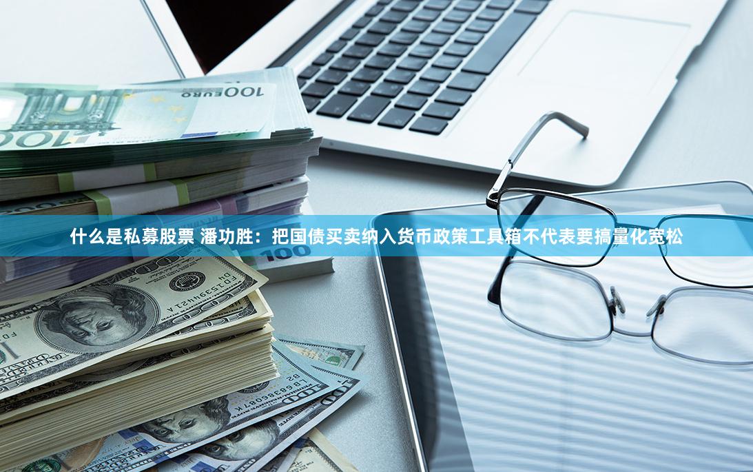 什么是私募股票 潘功胜：把国债买卖纳入货币政策工具箱不代表要搞量化宽松