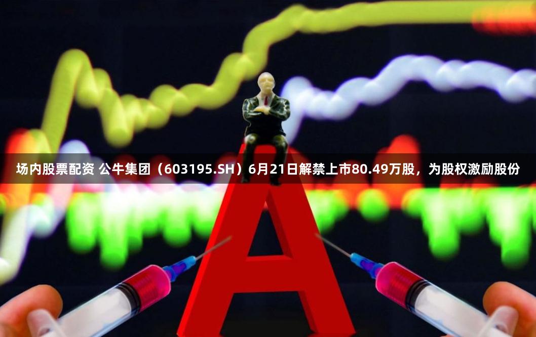 场内股票配资 公牛集团（603195.SH）6月21日解禁上市80.49万股，为股权激励股份