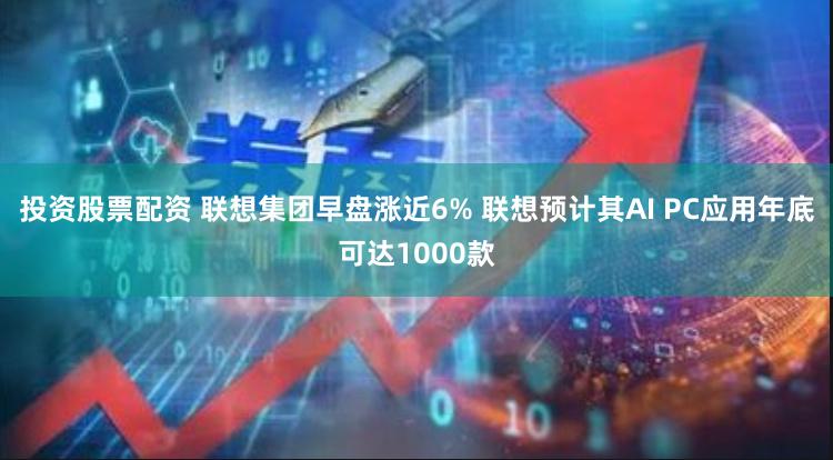 投资股票配资 联想集团早盘涨近6% 联想预计其AI PC应用年底可达1000款