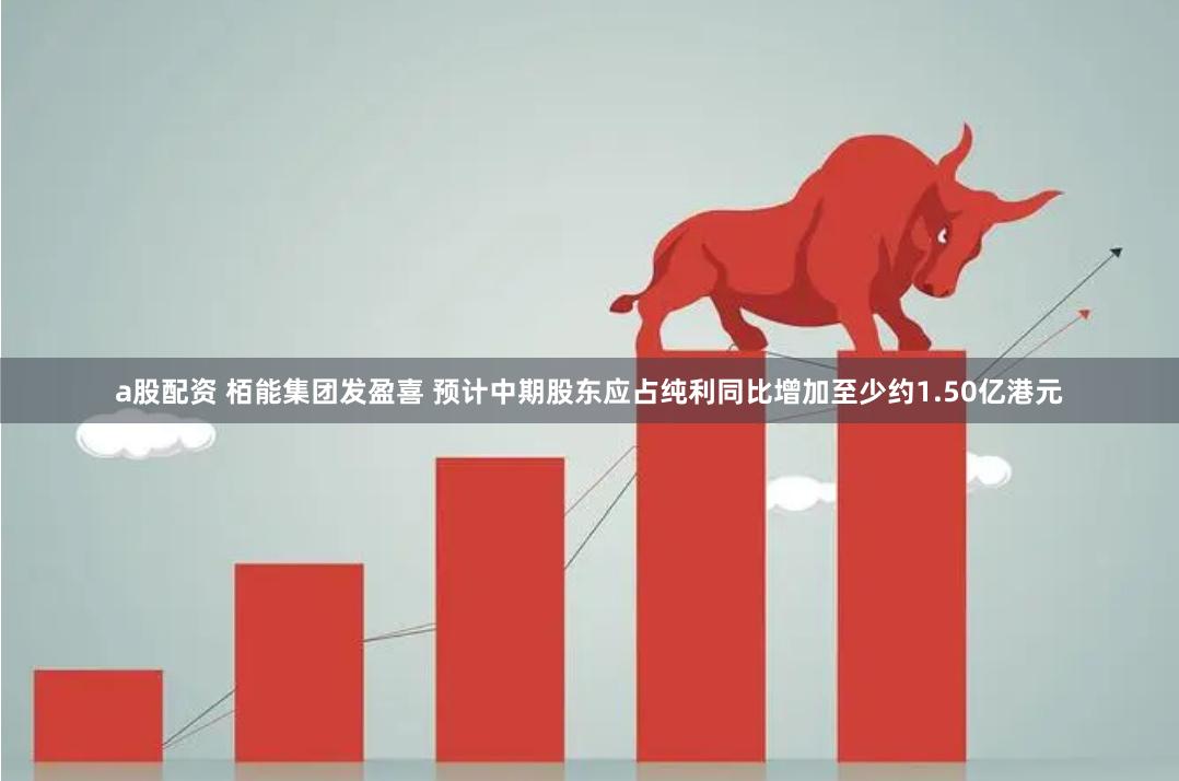 a股配资 栢能集团发盈喜 预计中期股东应占纯利同比增加至少约1.50亿港元