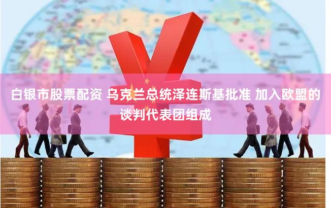 白银市股票配资 乌克兰总统泽连斯基批准 加入欧盟的谈判代表团组成