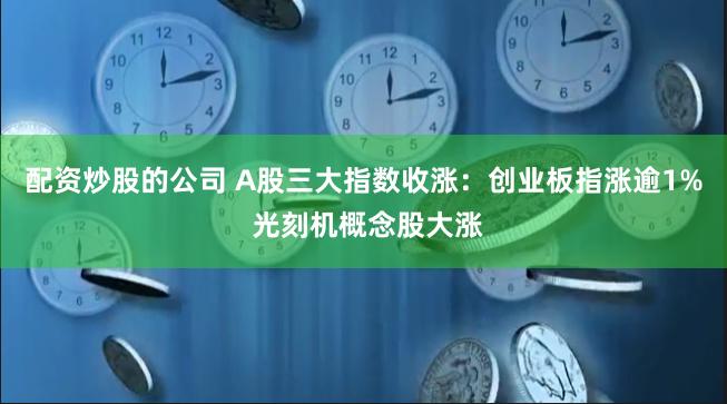 配资炒股的公司 A股三大指数收涨：创业板指涨逾1% 光刻机概念股大涨